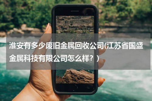 淮安有多少废旧金属回收公司(江苏省国盛金属科技有限公司怎么样？)