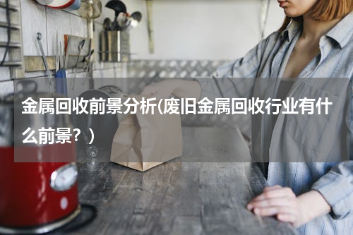 金属回收前景分析(废旧金属回收行业有什么前景？)