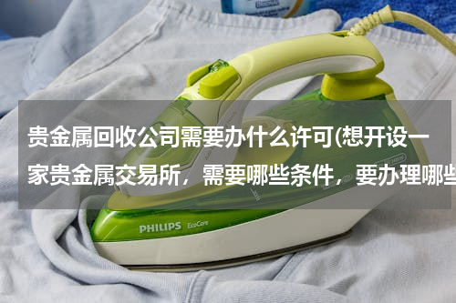 贵金属回收公司需要办什么许可(想开设一家贵金属交易所，需要哪些条件，要办理哪些手续)