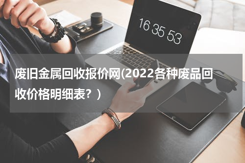 废旧金属回收报价网(2022各种废品回收价格明细表？)