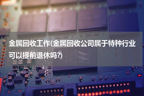 金属回收工作(金属回收公司属于特种行业可以提前退休吗?)