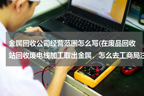 金属回收公司经营范围怎么写(在废品回收站回收废电线加工取出金属，怎么去工商局注册，经营范围怎么写。)