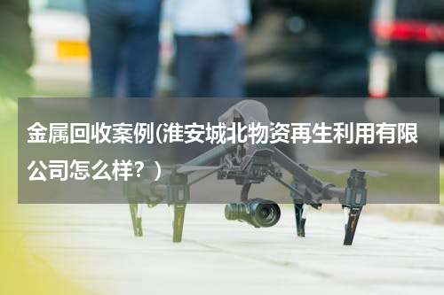 金属回收案例(淮安城北物资再生利用有限公司怎么样？)