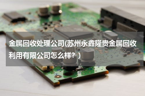金属回收处理公司(苏州永鑫隆贵金属回收利用有限公司怎么样？)