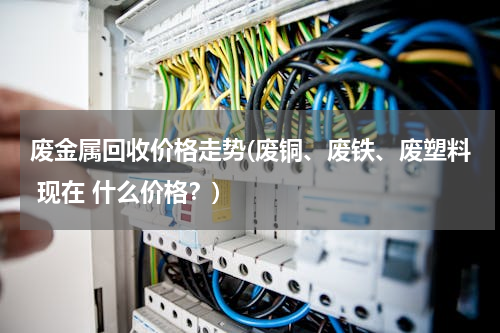 废金属回收价格走势(废铜、废铁、废塑料 现在 什么价格？)