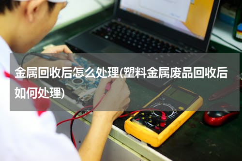 金属回收后怎么处理(塑料金属废品回收后如何处理)