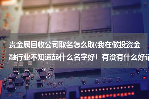 贵金属回收公司取名怎么取(我在做投资金融行业不知道起什么名字好！有没有什么好记吉利的投资公司名字呢？)