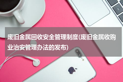 废旧金属回收安全管理制度(废旧金属收购业治安管理办法的发布)