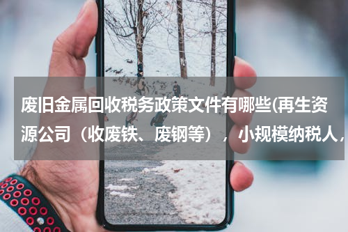 废旧金属回收税务政策文件有哪些(再生资源公司（收废铁、废钢等），小规模纳税人，有税收优惠吗？)