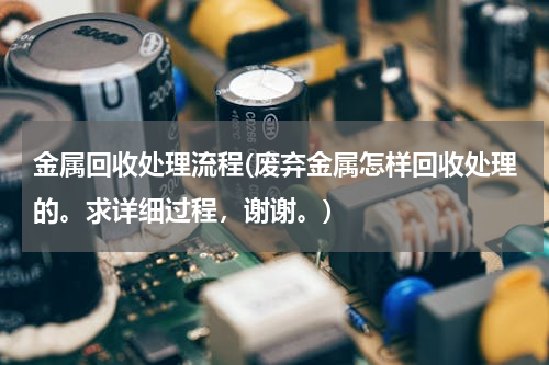 金属回收处理流程(废弃金属怎样回收处理的。求详细过程，谢谢。)