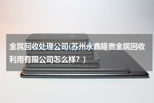 金属回收处理公司(苏州永鑫隆贵金属回收利用有限公司怎么样？)
