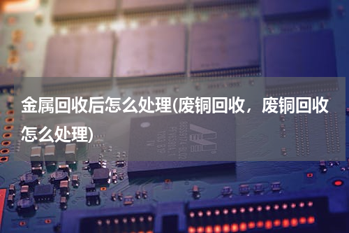 金属回收后怎么处理(废铜回收，废铜回收怎么处理)
