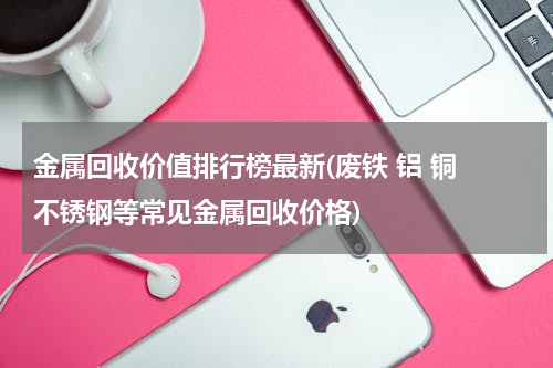 金属回收价值排行榜最新(废铁 铝 铜 不锈钢等常见金属回收价格)