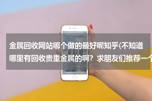 金属回收网站哪个做的最好呢知乎(不知道哪里有回收贵重金属的啊？求朋友们推荐一个好的回收站吧，谢谢)