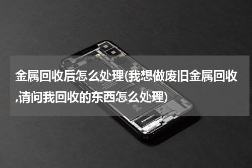 金属回收后怎么处理(我想做废旧金属回收,请问我回收的东西怎么处理)
