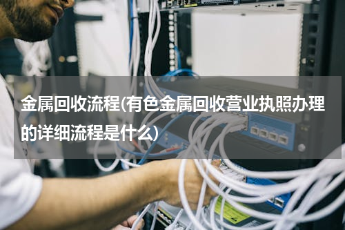 金属回收流程(有色金属回收营业执照办理的详细流程是什么)