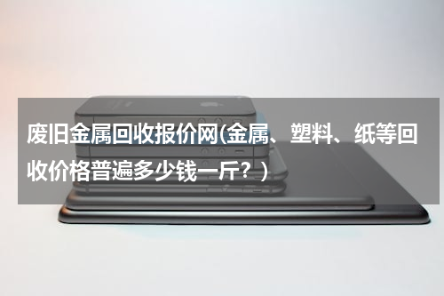废旧金属回收报价网(金属、塑料、纸等回收价格普遍多少钱一斤？)