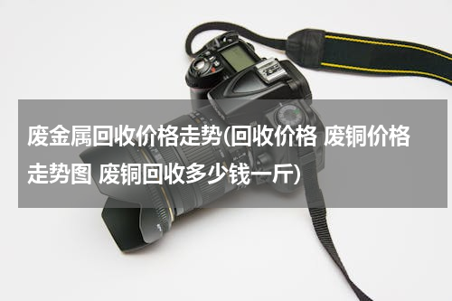 废金属回收价格走势(回收价格 废铜价格走势图 废铜回收多少钱一斤)