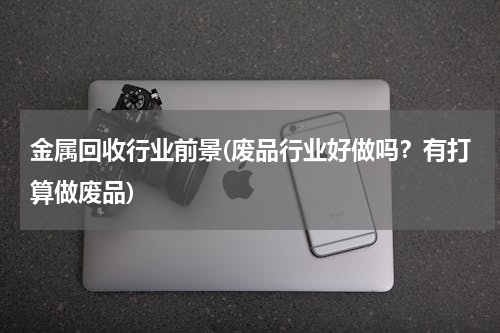 金属回收行业前景(废品行业好做吗？有打算做废品)
