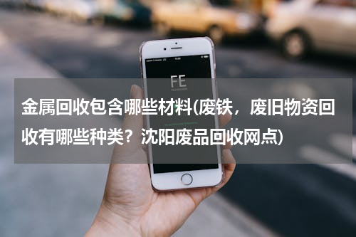 金属回收包含哪些材料(废铁，废旧物资回收有哪些种类？沈阳废品回收网点)