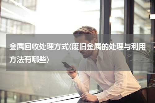 金属回收处理方式(废旧金属的处理与利用方法有哪些)