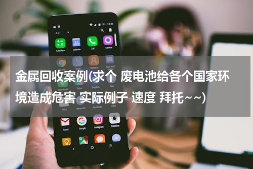 金属回收案例(求个 废电池给各个国家环境造成危害 实际例子 速度 拜托~~)