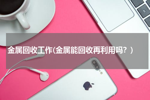 金属回收工作(金属能回收再利用吗？)