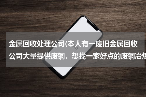 金属回收处理公司(本人有一废旧金属回收公司大量提供废铜，想找一家好点的废铜冶炼厂合作。请大家帮忙提供信息。本人万分感)