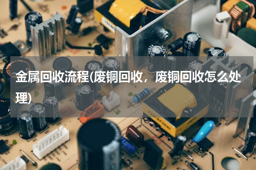 金属回收流程(废铜回收，废铜回收怎么处理)