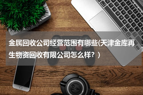 金属回收公司经营范围有哪些(天津金库再生物资回收有限公司怎么样？)