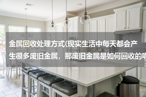 金属回收处理方式(现实生活中每天都会产生很多废旧金属，那废旧金属是如何回收的呢？)