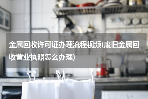 金属回收许可证办理流程视频(废旧金属回收营业执照怎么办理)