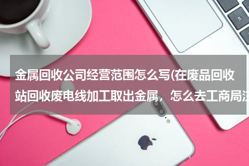 金属回收公司经营范围怎么写(在废品回收站回收废电线加工取出金属，怎么去工商局注册，经营范围怎么写。)