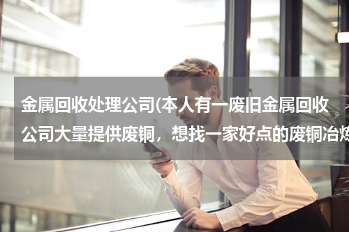 金属回收处理公司(本人有一废旧金属回收公司大量提供废铜，想找一家好点的废铜冶炼厂合作。请大家帮忙提供信息。本人万分感)