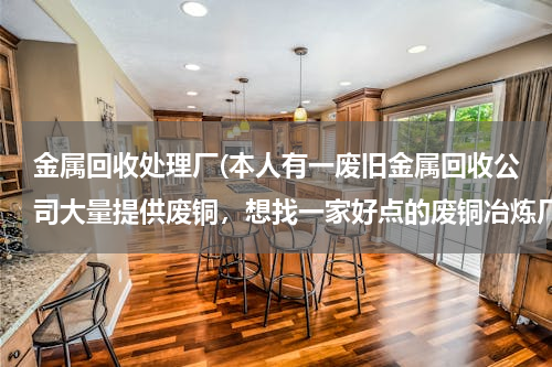 金属回收处理厂(本人有一废旧金属回收公司大量提供废铜，想找一家好点的废铜冶炼厂合作。请大家帮忙提供信息。本人万分感)