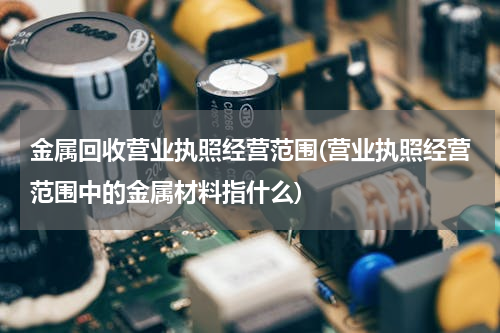金属回收营业执照经营范围(营业执照经营范围中的金属材料指什么)