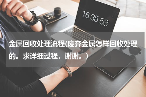 金属回收处理流程(废弃金属怎样回收处理的。求详细过程，谢谢。)
