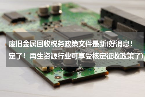 废旧金属回收税务政策文件最新(好消息！定了！再生资源行业可享受核定征收政策了)