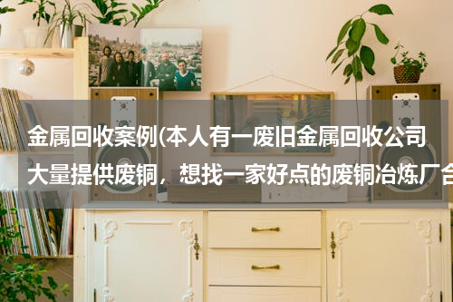 金属回收案例(本人有一废旧金属回收公司大量提供废铜，想找一家好点的废铜冶炼厂合作。请大家帮忙提供信息。本人万分感)