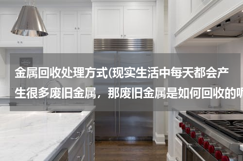 金属回收处理方式(现实生活中每天都会产生很多废旧金属，那废旧金属是如何回收的呢？)