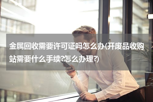 金属回收需要许可证吗怎么办(开废品收购站需要什么手续?怎么办理?)