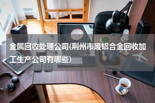 金属回收处理公司(荆州市废铝合金回收加工生产公司有哪些)