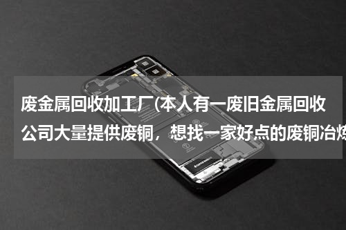 废金属回收加工厂(本人有一废旧金属回收公司大量提供废铜，想找一家好点的废铜冶炼厂合作。请大家帮忙提供信息。本人万分感)