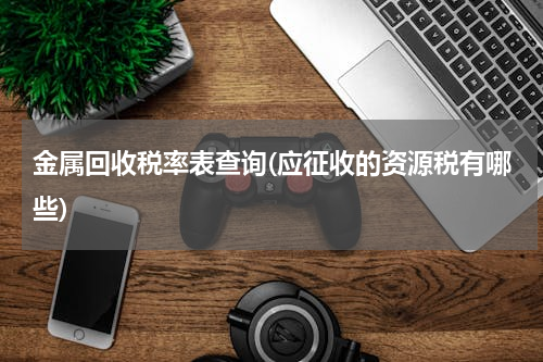 金属回收税率表查询(应征收的资源税有哪些)