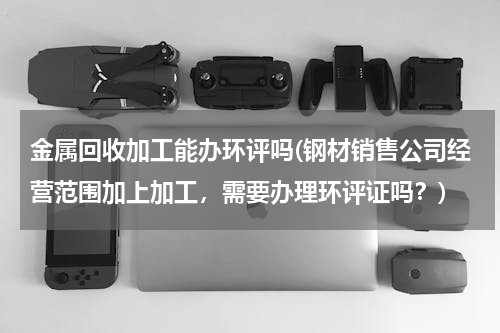 金属回收加工能办环评吗(钢材销售公司经营范围加上加工，需要办理环评证吗？)