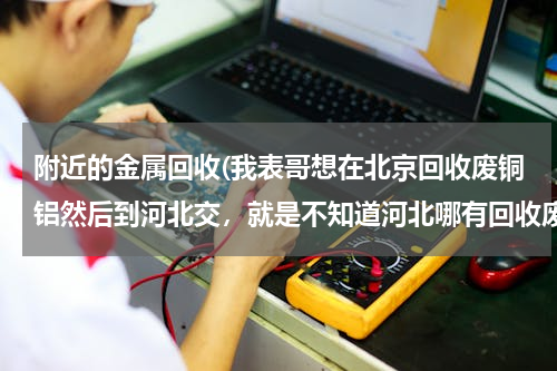 附近的金属回收(我表哥想在北京回收废铜铝然后到河北交，就是不知道河北哪有回收废铜铝的长，麻烦河北的哥们知道的说下)