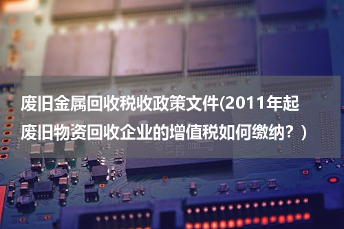 废旧金属回收税收政策文件(2011年起废旧物资回收企业的增值税如何缴纳？)