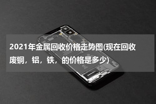 2021年金属回收价格走势图(现在回收废铜，铝，铁，的价格是多少)