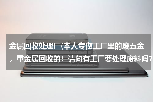 金属回收处理厂(本人专做工厂里的废五金，重金属回收的！请问有工厂要处理废料吗？高价回收)