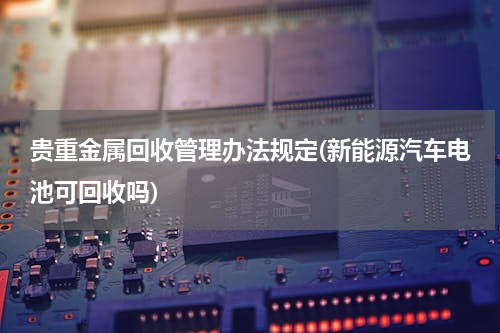 贵重金属回收管理办法规定(新能源汽车电池可回收吗)